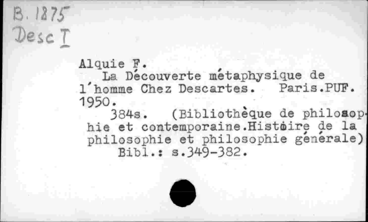 ﻿b. /a?r
DejcT
Alquie F.	t
La Découverte métaphysique de l'homme Chez Descartes. Paris.PUF. 1950.
384s. (Bibliothèque de philoaop hie et contemporaine.Histâire de la philosophie et philosophie générale) Bibl.î s.349-382.